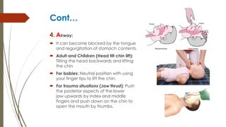 Cont…
4. Airway:
 It can become blocked by the tongue
and regurgitation of stomach contents.
 Adult and Children (Head tilt chin lift):
Tilting the head backwards and lifting
the chin
 For babies: Neutral position with using
your finger tips to lift the chin.
 For trauma situations (Jaw thrust): Push
the posterior aspects of the lower
jaw upwards by index and middle
fingers and push down on the chin to
open the mouth by thumbs.
 