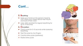 Cont…
5. Breathing:
 Keep your hands on the person’s head &
chin. Place your cheek above their mouth
and look at their chest.
 Look, listen and feel for regular breathing for
up to 10 seconds
6. Circulation:
 Check pulse for 5-10 seconds while assessing
breathing.
 Feel the pulse by two fingers:
 Carotid artery pulse (preferred)
 Radial artery pulse
 