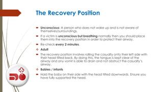 The Recovery Position
 Unconscious: A person who does not wake up and is not aware of
themselves/surroundings.
 If a victim is unconscious but breathing normally then you should place
them into the recovery position in order to protect their airway.
 Re-check every 2 minutes.
 Adult
 The recovery position involves rolling the casualty onto their left side with
their head tilted back. By doing this, the tongue is kept clear of the
airway and any vomit is able to drain and not obstruct the casualty’s
airway.
 Babies / infants
 Hold the baby on their side with the head tilted downwards. Ensure you
have fully supported the head.
 