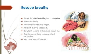 Rescue breaths
 If a victim is not breathing but has a pulse.
 Maintain airway.
 Pinch the nose by two fingers.
 1 breath every 3-5 seconds.
 Blow for 1 second till the chest clearly rise.
 Don’t over-ventilate to cause chest
expansion.
 Re-check every 2 minutes.
 