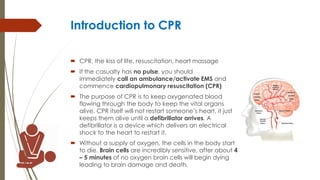 Introduction to CPR
 CPR, the kiss of life, resuscitation, heart massage
 If the casualty has no pulse, you should
immediately call an ambulance/activate EMS and
commence cardiopulmonary resuscitation (CPR)
 The purpose of CPR is to keep oxygenated blood
flowing through the body to keep the vital organs
alive. CPR itself will not restart someone’s heart, it just
keeps them alive until a defibrillator arrives. A
defibrillator is a device which delivers an electrical
shock to the heart to restart it.
 Without a supply of oxygen, the cells in the body start
to die. Brain cells are incredibly sensitive, after about 4
– 5 minutes of no oxygen brain cells will begin dying
leading to brain damage and death.
 
