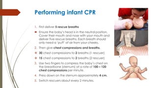 Performing infant CPR
1. First deliver 5 rescue breaths
 Ensure the baby’s head is in the neutral position.
Cover their mouth and nose with your mouth and
deliver five rescue breaths. Each breath should
only need a ‘puff’ of air from your cheeks.
2. Then give chest compressions and breaths.
 30 chest compressions to 2 breaths (1 rescuer)
 15 chest compressions to 2 breaths (2 rescuer)
3. Use two fingers to compress the baby’s chest on
the breastbone (sternum) at a rate of 100 – 120
chest compressions per minute.
4. Press down on the sternum approximately 4 cm.
5. Switch rescuers about every 2 minutes.
 