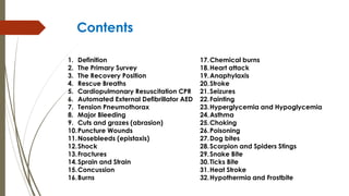 Contents
1. Definition
2. The Primary Survey
3. The Recovery Position
4. Rescue Breaths
5. Cardiopulmonary Resuscitation CPR
6. Automated External Defibrillator AED
7. Tension Pneumothorax
8. Major Bleeding
9. Cuts and grazes (abrasion)
10.Puncture Wounds
11.Nosebleeds (epistaxis)
12.Shock
13.Fractures
14.Sprain and Strain
15.Concussion
16.Burns
17.Chemical burns
18.Heart attack
19.Anaphylaxis
20.Stroke
21.Seizures
22.Fainting
23.Hyperglycemia and Hypoglycemia
24.Asthma
25.Choking
26.Poisoning
27.Dog bites
28.Scorpion and Spiders Stings
29.Snake Bite
30.Ticks Bite
31.Heat Stroke
32.Hypothermia and Frostbite
 