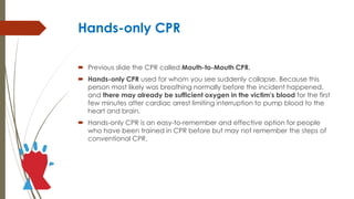 Hands-only CPR
 Previous slide the CPR called Mouth-to-Mouth CPR.
 Hands-only CPR used for whom you see suddenly collapse. Because this
person most likely was breathing normally before the incident happened,
and there may already be sufficient oxygen in the victim's blood for the first
few minutes after cardiac arrest limiting interruption to pump blood to the
heart and brain.
 Hands-only CPR is an easy-to-remember and effective option for people
who have been trained in CPR before but may not remember the steps of
conventional CPR.
 