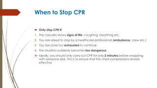 When to Stop CPR
 Only stop CPR if:
1. The casualty shows signs of life: coughing, breathing etc.
2. You are asked to stop by a healthcare professional (ambulance, crew etc.)
3. You become too exhausted to continue
4. The situation suddenly becomes too dangerous
 Ideally, you should only carry out CPR for only 2 minutes before swapping
with someone else. This is to ensure that the chest compressions remain
effective
 