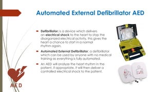 Automated External Defibrillator AED
 Defibrillator: is a device which delivers
an electrical shock to the heart to stop the
disorganized electrical activity, this gives the
heart a chance to start in a normal
rhythm again.
 Automated External Defibrillator: a defibrillator
which can be used by anyone with no medical
training as everything is fully automated.
 An AED will analyze the heart rhythm in the
patient, if appropriate, it will then deliver a
controlled electrical shock to the patient.
 