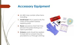 Accessory Equipment
 An AED may contain other items
including:
1. Small towel: this is used to dry the
chest of the patient before
applying pads
2. Razor: excessive chest hair may
prevent the pads sticking so a
razor is provided
3. Scissors: pads should be applied
to bare skin so scissors may be
provided to cut through clothing
 