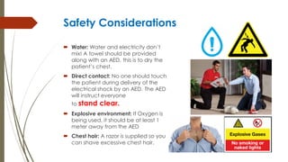 Safety Considerations
 Water: Water and electricity don’t
mix! A towel should be provided
along with an AED, this is to dry the
patient’s chest.
 Direct contact: No one should touch
the patient during delivery of the
electrical shock by an AED. The AED
will instruct everyone
to stand clear.
 Explosive environment: If Oxygen is
being used, it should be at least 1
meter away from the AED
 Chest hair: A razor is supplied so you
can shave excessive chest hair.
 