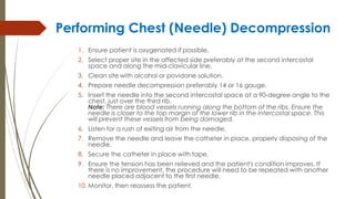 Performing Chest (Needle) Decompression
1. Ensure patient is oxygenated if possible.
2. Select proper site in the affected side preferably at the second intercostal
space and along the mid-clavicular line.
3. Clean site with alcohol or povidone solution.
4. Prepare needle decompression preferably 14 or 16 gauge.
5. Insert the needle into the second intercostal space at a 90-degree angle to the
chest, just over the third rib.
Note: There are blood vessels running along the bottom of the ribs. Ensure the
needle is closer to the top margin of the lower rib in the intercostal space. This
will prevent these vessels from being damaged.
6. Listen for a rush of exiting air from the needle.
7. Remove the needle and leave the catheter in place, properly disposing of the
needle.
8. Secure the catheter in place with tape.
9. Ensure the tension has been relieved and the patient's condition improves. If
there is no improvement, the procedure will need to be repeated with another
needle placed adjacent to the first needle.
10. Monitor, then reassess the patient.
 