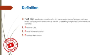 Definition
 First aid: Medical care steps to do for any person suffering a sudden
illness or injury until ambulance arrives or seeking for professional medical
care to:
1. Preserve Life
2. Prevent Deterioration
3. Promote Recovery
 