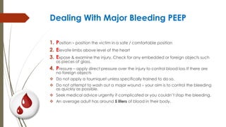 Dealing With Major Bleeding PEEP
1. Position – position the victim in a safe / comfortable position
2. Elevate limbs above level of the heart
3. Expose & examine the injury. Check for any embedded or foreign objects such
as pieces of glass.
4. Pressure – apply direct pressure over the injury to control blood loss If there are
no foreign objects
 Do not apply a tourniquet unless specifically trained to do so.
 Do not attempt to wash out a major wound – your aim is to control the bleeding
as quickly as possible.
 Seek medical advice urgently if complicated or you couldn’t stop the bleeding.
 An average adult has around 5 liters of blood in their body.
 