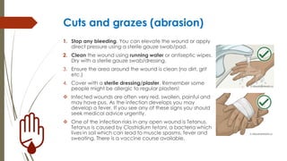 Cuts and grazes (abrasion)
1. Stop any bleeding. You can elevate the wound or apply
direct pressure using a sterile gauze swab/pad.
2. Clean the wound using running water or antiseptic wipes.
Dry with a sterile gauze swab/dressing.
3. Ensure the area around the wound is clean (no dirt, grit
etc.)
4. Cover with a sterile dressing/plaster. Remember some
people might be allergic to regular plasters!
 Infected wounds are often very red, swollen, painful and
may have pus. As the infection develops you may
develop a fever. If you see any of these signs you should
seek medical advice urgently.
 One of the infection risks in any open wound is Tetanus.
Tetanus is caused by Clostridium tetani, a bacteria which
lives in soil which can lead to muscle spasms, fever and
sweating. There is a vaccine course available.
 