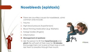 Nosebleeds (epistaxis)
 There are countless causes for nosebleeds, some
common ones include:
1. Trauma
2. High blood pressure (hypertension)
3. Blood thinning medication (e.g: Warfarin)
4. Foreign bodies (fingers!)
5. Inflammation
 Management of epistaxis:
1) Ask the person to tilt their head forwards and
pinch the soft part of their nose for 10 minutes.
Encourage them not to pick at their nose or sniff.
Ask them to breathe through their mouth.
 
