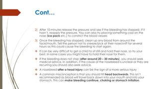 Cont…
2) After 10 minutes release the pressure and see if the bleeding has stopped. If it
hasn’t, reapply the pressure. You can also try placing something cool on the
nose (ice pack etc.) to constrict the blood vessels
3) Once the bleeding has stopped, clean up any blood from around the
face/mouth. Tell the person not to sneeze/pick at their nose/sniff for several
hours as this could cause the bleeding to start again.
 It can be very difficult to get a child to sit still and hold their nose, so try your
best. In some cases you might have to hold their nose for them.
 If the bleeding does not stop (after around 20 – 30 minutes), you should seek
medical advice. In addition, if the cause of the nosebleed is unclear or they are
recurring you should also seek advice.
 A nosebleed after a head injury can be the sign of a more serious injury
 A common misconception is that you should tilt head backwards. This isn’t
recommended as blood will travel back down into your mouth and into your
stomach. This can make bleeding continue, choking or stomach irritation.
 