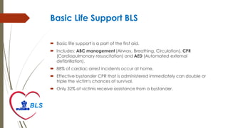 Basic Life Support BLS
 Basic life support is a part of the first aid.
 Includes: ABC management (Airway, Breathing, Circulation), CPR
(Cardiopulmonary resuscitation) and AED (Automated external
defibrillation).
 88% of cardiac arrest incidents occur at home.
 Effective bystander CPR that is administered immediately can double or
triple the victim's chances of survival.
 Only 32% of victims receive assistance from a bystander.
 