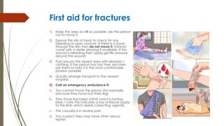 First aid for fractures
1) Keep the area as still as possible, ask the person
not to move it
2) Expose the site of injury to check for any
bleeding or open wounds. If there is a bone
through the skin then do not move it, instead
cover with a sterile dressing if available. If the
wound is bleeding then apply gentle pressure
around the wound.
3) Pad around the injured area with blankets /
clothing. If the person has hurt their arm then
ask them to hold it in the most comfortable
position possible
4) Quickly arrange transport to the nearest
hospital.
5) Call an emergency ambulance if:
a. You cannot move the person (for example,
because they have hurt their leg)
b. They have fractured a limb and it is turning
blue / cold, this indicates a loss of blood supply
to the limb which needs correcting urgently
c. The casualty is in severe pain
d. You suspect they may have other serious
injuries
 