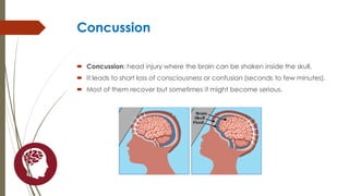 Concussion
 Concussion: head injury where the brain can be shaken inside the skull.
 It leads to short loss of consciousness or confusion (seconds to few minutes).
 Most of them recover but sometimes it might become serious.
 