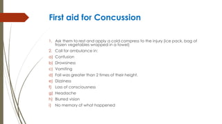 First aid for Concussion
1. Ask them to rest and apply a cold compress to the injury (ice pack, bag of
frozen vegetables wrapped in a towel)
2. Call for ambulance in:
a) Confusion
b) Drowsiness
c) Vomiting
d) Fall was greater than 2 times of their height.
e) Dizziness
f) Loss of consciousness
g) Headache
h) Blurred vision
i) No memory of what happened
 