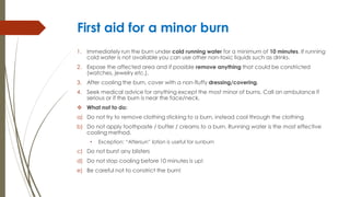 First aid for a minor burn
1. Immediately run the burn under cold running water for a minimum of 10 minutes. If running
cold water is not available you can use other non-toxic liquids such as drinks.
2. Expose the affected area and if possible remove anything that could be constricted
(watches, jewelry etc.).
3. After cooling the burn, cover with a non-fluffy dressing/covering.
4. Seek medical advice for anything except the most minor of burns. Call an ambulance if
serious or if the burn is near the face/neck.
 What not to do:
a) Do not try to remove clothing sticking to a burn, instead cool through the clothing
b) Do not apply toothpaste / butter / creams to a burn. Running water is the most effective
cooling method.
• Exception: “Aftersun” lotion is useful for sunburn
c) Do not burst any blisters
d) Do not stop cooling before 10 minutes is up!
e) Be careful not to constrict the burn!
 