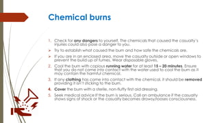 Chemical burns
1. Check for any dangers to yourself. The chemicals that caused the casualty’s
injuries could also pose a danger to you.
 Try to establish what caused the burn and how safe the chemicals are.
 If you are in an enclosed area, move the casualty outside or open windows to
prevent the build up of fumes. Wear disposable gloves.
2. Cool the burn with copious running water for at least 15 – 20 minutes. Ensure
that you do not come into contact with the water used to cool the burn as it
may contain the harmful chemical.
3. If any clothing has come into contact with the chemical, it should be removed
providing it isn’t sticking to the burn.
4. Cover the burn with a sterile, non-fluffy first aid dressing.
5. Seek medical advice If the burn is serious. Call an ambulance if the casualty
shows signs of shock or the casualty becomes drowsy/looses consciousness.
 