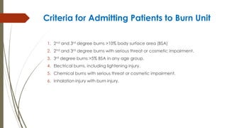 Criteria for Admitting Patients to Burn Unit
1. 2nd and 3rd degree burns >10% body surface area (BSA)
2. 2nd and 3rd degree burns with serious threat or cosmetic impairment.
3. 3rd degree burns >5% BSA in any age group.
4. Electrical burns, including lightening injury.
5. Chemical burns with serious threat or cosmetic impairment.
6. Inhalation injury with burn injury.
 
