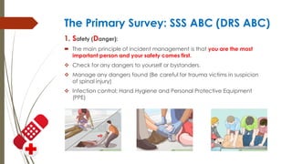 The Primary Survey: SSS ABC (DRS ABC)
1. Safety (Danger):
 The main principle of incident management is that you are the most
important person and your safety comes first.
 Check for any dangers to yourself or bystanders.
 Manage any dangers found (Be careful for trauma victims in suspicion
of spinal injury)
 Infection control: Hand Hygiene and Personal Protective Equipment
(PPE)
 