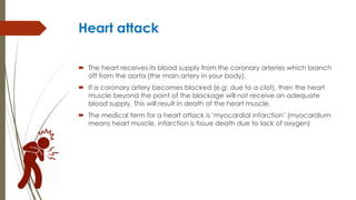Heart attack
 The heart receives its blood supply from the coronary arteries which branch
off from the aorta (the main artery in your body).
 If a coronary artery becomes blocked (e.g: due to a clot), then the heart
muscle beyond the point of the blockage will not receive an adequate
blood supply. This will result in death of the heart muscle.
 The medical term for a heart attack is ‘myocardial infarction’ (myocardium
means heart muscle, infarction is tissue death due to lack of oxygen)
 