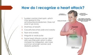 How do I recognize a heart attack?
1. Sudden central chest pain, which
may spread to the
arms/jaw/back/abdomen. Does not
ease or go away.
2. Shortness of breath
3. Casualty becomes pale and sweaty
4. Fear and anxiety
5. Irregular or weak pulse
6. Some heart attacks can be ‘silent’
with very little pain which is often
mistaken for indigestion, are more
common amongst women and
diabetic patients.
 