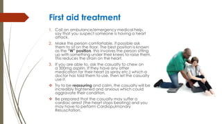 First aid treatment
1. Call an ambulance/emergency medical help,
say that you suspect someone is having a heart
attack.
2. Make the person comfortable, if possible ask
them to sit on the floor. The best position is known
as the “W” position, this involves the person sitting
up with something under their knees to raise them.
This reduces the strain on the heart.
3. If you are able to, ask the casualty to chew on
a 300mg aspirin. If they have any other
medication for their heart (a spray etc.) which a
doctor has told them to use, then let the casualty
use it.
 Try to be reassuring and calm, the casualty will be
incredibly frightened and anxious which could
aggravate their condition.
 Be prepared that the casualty may suffer a
cardiac arrest (the heart stops beating) and you
may have to perform Cardiopulmonary
Resuscitation.
 
