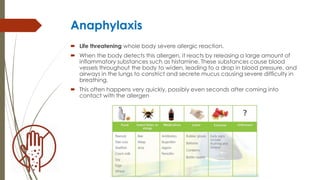 Anaphylaxis
 Life threatening whole body severe allergic reaction.
 When the body detects this allergen, it reacts by releasing a large amount of
inflammatory substances such as histamine. These substances cause blood
vessels throughout the body to widen, leading to a drop in blood pressure, and
airways in the lungs to constrict and secrete mucus causing severe difficulty in
breathing.
 This often happens very quickly, possibly even seconds after coming into
contact with the allergen
 