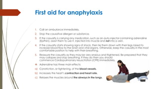 First aid for anaphylaxis
1. Call an ambulance immediately.
2. Stop the causative allergen or substance.
3. If the casualty is carrying any medication, such as an auto-injector containing adrenaline
(EpiPen), assist them to use it. injected into muscle and not into a vein.
4. If the casualty starts showing signs of shock, then lie them down with their legs raised to
increase blood flow to the brain and vital organs. Otherwise, keep the casualty in the most
comfortable position to help with their breathing.
5. Reassure the casualty as they may be very anxious and frightened. Be prepared that they
may collapse and stop breathing. If they do then you should
commence Cardiopulmonary resuscitation (CPR) immediately.
 Adrenaline has three main effects:
a) Constriction, or tightening, of the blood vessels.
b) Increases the heart’s contraction and heart rate.
c) Relaxes the muscles around the airways in the lungs.
 