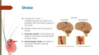Stroke
 A stroke (or ‘CVA’ –
cerebrovascular accident) is a
problem with the blood supply to
the brain.
 Broadly, there are two types of
stroke:
1. Ischemic stroke: A clot blocks an
artery in the brain causing death
of brain tissue.
2. Hemorrhagic stroke: An artery in
the brain ruptures causing
bleeding.
 