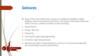 Seizures
 One of the most well known causes is a medical condition called
Epilepsy where the electrical activity in the brain is disturbed. However
there can be a variety of other causes including:
1. Head injuries
2. Drugs / Alcohol
3. Poisoning
4. Low blood sugar (Hypoglycemia)
5. In infants, high temperatures.
6. Seizures are often characterized by a loss of consciousness followed
by uncontrolled muscle contractions.
 