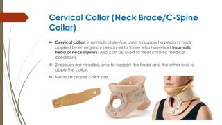 Cervical Collar (Neck Brace/C-Spine
Collar)
 Cervical collar: is a medical device used to support a person's neck
applied by emergency personnel to those who have had traumatic
head or neck injuries. Also can be used to treat chronic medical
conditions.
 2 rescues are needed, one to support the head and the other one to
apply the collar.
 Measure proper collar size.
 
