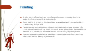 Fainting
 A faint is a brief and sudden loss of consciousness, normally due to a
reduction in the blood flow to the brain.
 If you suddenly stand up, the heart has to work harder to pump this blood
upwards against gravity.
 Generally once a person has fainted and fallen to the floor, they regain
consciousness very quickly. This is because when lying down, the heart finds
it easier to pump blood to the brain as it isn’t working against gravity.
 They may go very pale/white, and look unsteady on their feet. Also they
may complain of feeling ‘light headed’
 