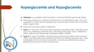 Hyperglycemia and Hypoglycemia
 Diabetes: is a problem with the body’s control of blood sugar levels (high).
 The body produces a variety of hormones to control blood sugar. The most
important is insulin which is released by the pancreas. Insulin acts to reduce
blood sugar levels.
 There are two main types of diabetes:
1. Type 1: In this case, the body fails to produce enough insulin. Typically onset
occurs in childhood however this is not always the case. Type 1 diabetes is
often called Insulin Dependent Diabetes Mellitus (IDDM).
2. Type 2: In type 2 diabetes, the pancreas produces enough insulin however
cells in the body become resistant to insulin so its effects are reduced. Type
2 diabetes is more common in later life, and may be affected by various
lifestyle factors such as diet and exercise.
 