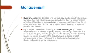 Management
 Hyperglycemia may develop over several days and weeks. If you suspect
someone has high blood sugar, you should urge them to seek medical
attention. If they become very drowsy or unconscious then phone for an
emergency ambulance and place them into the recovery position to
protect their airway.
 If you suspect someone is suffering from low blood sugar, you should
attempt to raise the blood sugar by offering something sweet such as a
sugar cube / sugary drink / sugary snack. The casualty may be carrying
snacks for such a situation. If the casualty has a reduced level of
consciousness, or does not respond to the treatment above, you
should call an emergency ambulance.
 