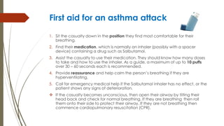 First aid for an asthma attack
1. Sit the casualty down in the position they find most comfortable for their
breathing.
2. Find their medication, which is normally an inhaler (possibly with a spacer
device) containing a drug such as Salbutamol.
3. Assist the casualty to use their medication. They should know how many doses
to take and how to use the inhaler. As a guide, a maximum of up to 10 puffs
over 30 – 60 seconds each is recommended.
4. Provide reassurance and help calm the person’s breathing if they are
hyperventilating.
5. Call for emergency medical help if the Salbutamol inhaler has no effect, or the
patient shows any signs of deterioration.
 If the casualty becomes unconscious, then open their airway by tilting their
head back and check for normal breathing. If they are breathing then roll
them onto their side to protect their airway. If they are not breathing then
commence cardiopulmonary resuscitation (CPR).
 