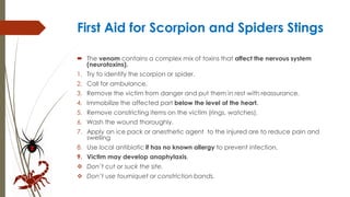 First Aid for Scorpion and Spiders Stings
 The venom contains a complex mix of toxins that affect the nervous system
(neurotoxins).
1. Try to identify the scorpion or spider.
2. Call for ambulance.
3. Remove the victim from danger and put them in rest with reassurance.
4. Immobilize the affected part below the level of the heart.
5. Remove constricting items on the victim (rings, watches).
6. Wash the wound thoroughly.
7. Apply an ice pack or anesthetic agent to the injured are to reduce pain and
swelling
8. Use local antibiotic if has no known allergy to prevent infection.
9. Victim may develop anaphylaxis.
 Don’t cut or suck the site.
 Don’t use tourniquet or constriction bands.
 