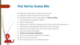 First Aid for Snake Bite
 Depends on the type of snake it is either have:
a) Neurotoxic effect (neuromuscular junction)
b) Hemotoxic effect (quick coagulation or blood clotting).
1. Try to identify the scorpion or spider.
2. Call for ambulance.
3. Remove the victim from danger and put them in rest with reassurance.
4. Immobilize the affected part below the level of the heart.
5. Remove constricting items on the victim (rings, watches).
6. Wash the wound thoroughly.
7. Victim may develop anaphylaxis.
8. Don’t use ice pack or alcohol or any agent.
 Don’t cut or suck the site.
 Don’t use tourniquet or constriction bands.
 
