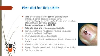 First Aid for Ticks Bite
 Ticks are vectors of some serious and important
arthropod-borne diseases such as: Lyme,
tularemia, Rocky Mountain spotted fever, and some types
of encephalitis as well as Crimean
Congo hemorrhagic fever(CCHF).
 Ticks bite signs and symptoms may include:
 Rash, neck stiffness, headache, nausea, weakness,
muscle or joint pain and fever.
1. Wear disposable gloves if available.
2. Grasp tick with fine-tipped tweezer close to skin and pull
slowly.
3. Wash the bitten area with soap and water.
4. Apply antiseptic or antibiotic (if not allergic) if available.
5. Call for ambulance.
 