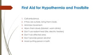 First Aid for Hypothermia and Frostbite
1. Call ambulance.
2. If they are outside, bring them inside.
3. Minimize movement.
4. Warm them slowly (blanket, warm drinks)
 Don’t use radiant heat (fire, electric heaters)
 Don’t rub affected area
 Don’t provide person alcohol
 Avoid putting person in bath
 