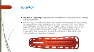 Log-Roll
 Log-Roll or Logrolling: is a maneuver used to move a patient without flexing
the spinal column.
 Patient's legs are stretched, the head is held, to immobilize the neck. Some
sources recommend patient's arms crossed over the chest, while others
suggest that to minimize the amount of lateral spinal displacement the
arms must be stretched along the sides, with palms resting on the
thighs. After that the patient is carefully rolled in the desired direction
without twisting or bending the body.
 