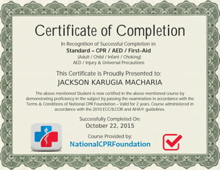 Certificate of Completion
In Recognition of Successful Completion in:
Standard – CPR / AED / First-Aid
(Adult / Child / Infant / Choking)
AED / Injury & Universal Precautions
This Certificate is Proudly Presented to:
The above mentioned Student is now certified in the above mentioned course by
demonstrating proficiency in the subject by passing the examination in accordance with the
Terms & Conditions of National CPR Foundation – Valid for 2 years. Course administered in
accordance with the 2010 ECC/ILCOR and AHA® guidelines.
Successfully Completed On:
Course Provided by:
JACKSON KARUGIA MACHARIA
October 22, 2015
 