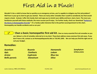 Joette Calabrese, HMC,CCH,RSHom 716-941-1045 www.homeopathyworks.net
First Aid in a Pinch!
Wouldn’t it be a relief to know that as quickly as an emergency arrives, you’re capable to mitigate any first aid problem?
Well here is your go to chart to get you started. There are many other remedies that I could’ve considered, but that would
require a book. Instead, I offer this handy chart and urge you to stretch your ability and learn, learn, learn. The more you
familiarize yourself with these methods, the more success you’ll enjoy. For further study, check our download “Perform in
the Storm; A Homeopathic First Aid.” It’s a handy audio intensive that is the perfect accompaniment to this chart.
Homeopathy can handle accidents and so can you!
Own a basic, homeopathic first aid kit. Own as many essential first aid remedies as you
can. Below is a list of remedies referred to in my chart. These best address many common first aid cases. If you
don’t have a kit, contact us at Homeopathpyworks.Net or 716.941.1045. We can help you find the right one to
suit your budget.
Remedies:
Aconitum
Apis
Arnica
Bellis perenis
Bryonia
Cantharis
Euphrasia
Glonoinum
Hamamelis
Ledum
Rhus tox
Silica
Symphytum
Urtica urens
1st
 
