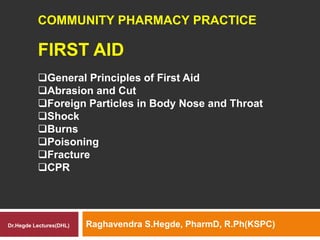 FIRST AID
Raghavendra S.Hegde, PharmD, R.Ph(KSPC)
COMMUNITY PHARMACY PRACTICE
General Principles of First Aid
Abrasion and Cut
Foreign Particles in Body Nose and Throat
Shock
Burns
Poisoning
Fracture
CPR
Dr.Hegde Lectures(DHL)
 