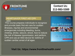 Contact Us:
212-983-5389
Visit Us: https://www.frontlinehealth.com/
This course prepares individuals to recognize
and provide basic first aid care for sudden
illnesses, injuries and environmental
emergencies including bleeding, burns,
choking, stroke, seizure, shock, how to reduce
the risk of disease transmission, and perform
CPR and use an AED device for victims of
sudden cardiac arrest of all ages.
HEARTSAVER FIRST AID CPR
AED
 