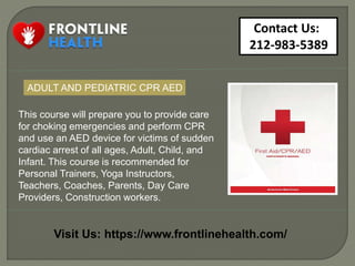 Contact Us:
212-983-5389
Visit Us: https://www.frontlinehealth.com/
This course will prepare you to provide care
for choking emergencies and perform CPR
and use an AED device for victims of sudden
cardiac arrest of all ages, Adult, Child, and
Infant. This course is recommended for
Personal Trainers, Yoga Instructors,
Teachers, Coaches, Parents, Day Care
Providers, Construction workers.
ADULT AND PEDIATRIC CPR AED
 