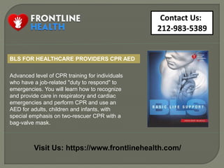 Contact Us:
212-983-5389
Visit Us: https://www.frontlinehealth.com/
Advanced level of CPR training for individuals
who have a job-related "duty to respond" to
emergencies. You will learn how to recognize
and provide care in respiratory and cardiac
emergencies and perform CPR and use an
AED for adults, children and infants, with
special emphasis on two-rescuer CPR with a
bag-valve mask.
BLS FOR HEALTHCARE PROVIDERS CPR AED
 