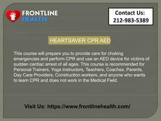Contact Us:
212-983-5389
Visit Us: https://www.frontlinehealth.com/
This course will prepare you to provide care for choking
emergencies and perform CPR and use an AED device for victims of
sudden cardiac arrest of all ages. This course is recommended for
Personal Trainers, Yoga Instructors, Teachers, Coaches, Parents,
Day Care Providers, Construction workers, and anyone who wants
to learn CPR and does not work in the Medical Field.
HEARTSAVER CPR AED
 
